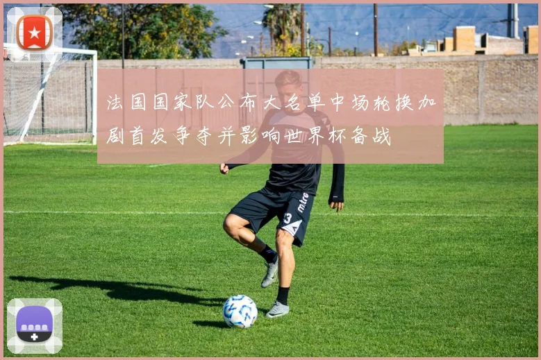 法国国家队公布大名单中场轮换加剧首发争夺并影响世界杯备战