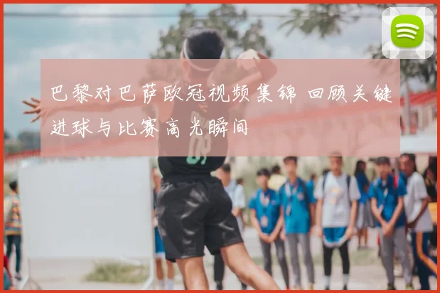 巴黎对巴萨欧冠视频集锦 回顾关键进球与比赛高光瞬间