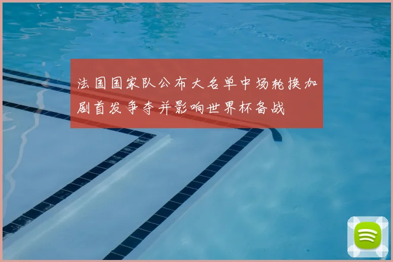 法国国家队公布大名单中场轮换加剧首发争夺并影响世界杯备战
