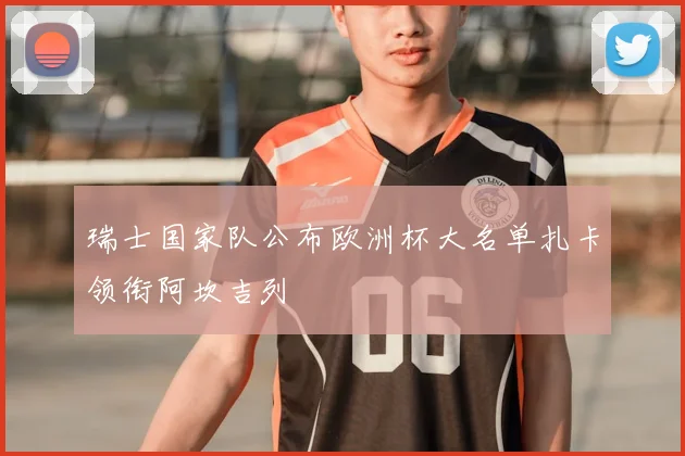 瑞士国家队公布欧洲杯大名单扎卡领衔阿坎吉列