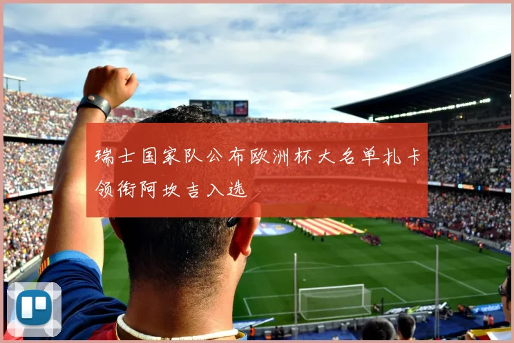瑞士国家队公布欧洲杯大名单扎卡领衔阿坎吉入选