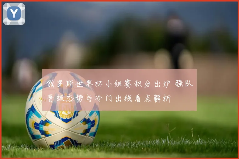 俄罗斯世界杯小组赛积分出炉 强队晋级态势与冷门出线看点解析