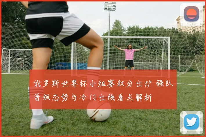 俄罗斯世界杯小组赛积分出炉 强队晋级态势与冷门出线看点解析