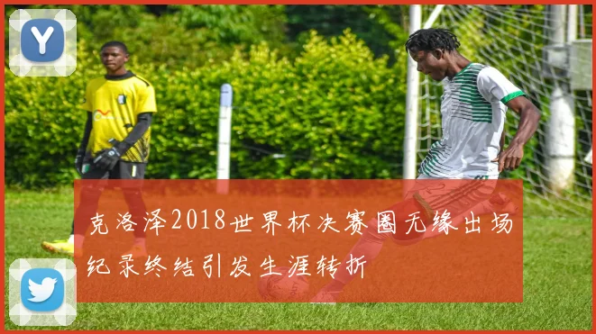 克洛泽2018世界杯决赛圈无缘出场纪录终结引发生涯转折