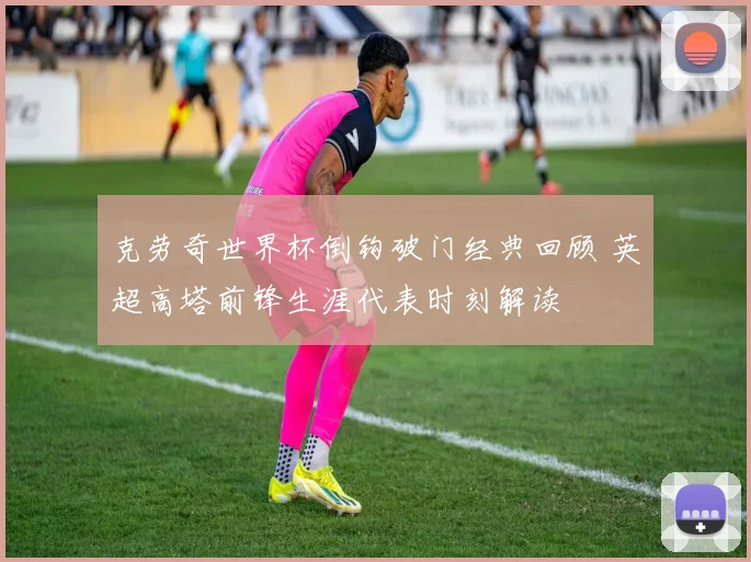 克劳奇世界杯倒钩破门经典回顾 英超高塔前锋生涯代表时刻解读