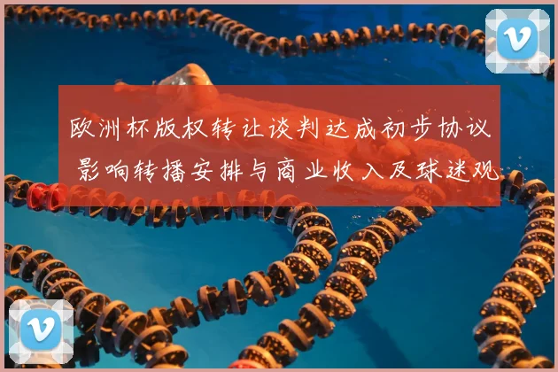 欧洲杯版权转让谈判达成初步协议 影响转播安排与商业收入及球迷观赛渠道