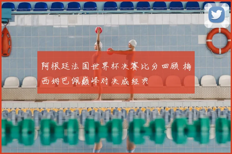 阿根廷法国世界杯决赛比分回顾 梅西姆巴佩巅峰对决成经典
