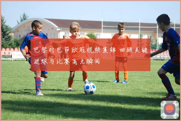 巴黎对巴萨欧冠视频集锦 回顾关键进球与比赛高光瞬间