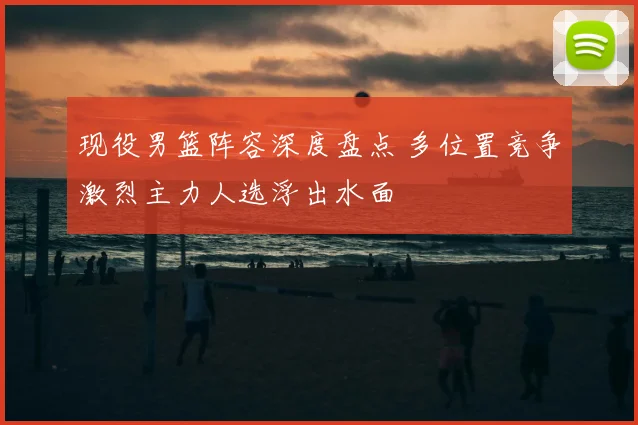 现役男篮阵容深度盘点 多位置竞争激烈主力人选浮出水面