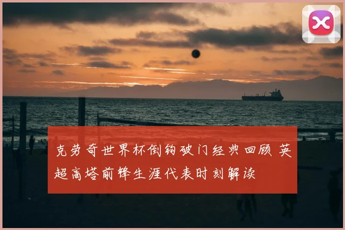 克劳奇世界杯倒钩破门经典回顾 英超高塔前锋生涯代表时刻解读