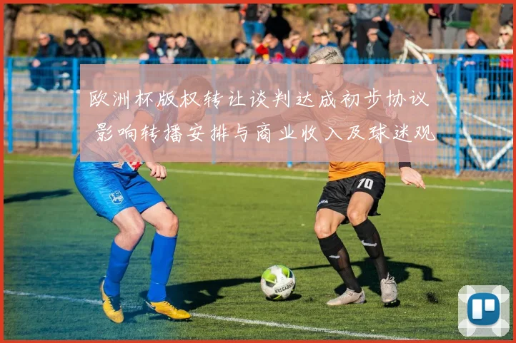 欧洲杯版权转让谈判达成初步协议 影响转播安排与商业收入及球迷观赛渠道