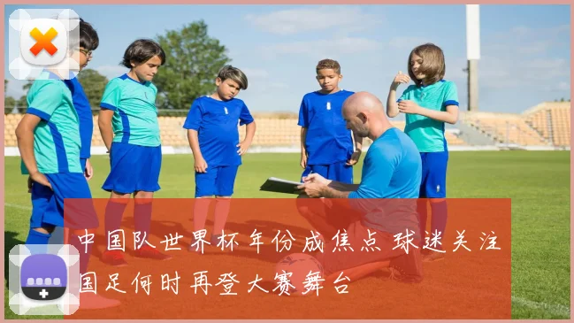 中国队世界杯年份成焦点 球迷关注国足何时再登大赛舞台