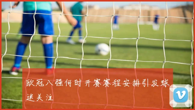 欧冠八强何时开赛赛程安排引发球迷关注