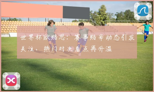世界杯欧赔思：赛事赔率动态引发关注，热门对决看点再升温
